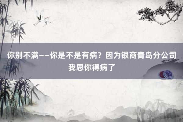 你别不满——你是不是有病？因为银商青岛分公司我思你得病了